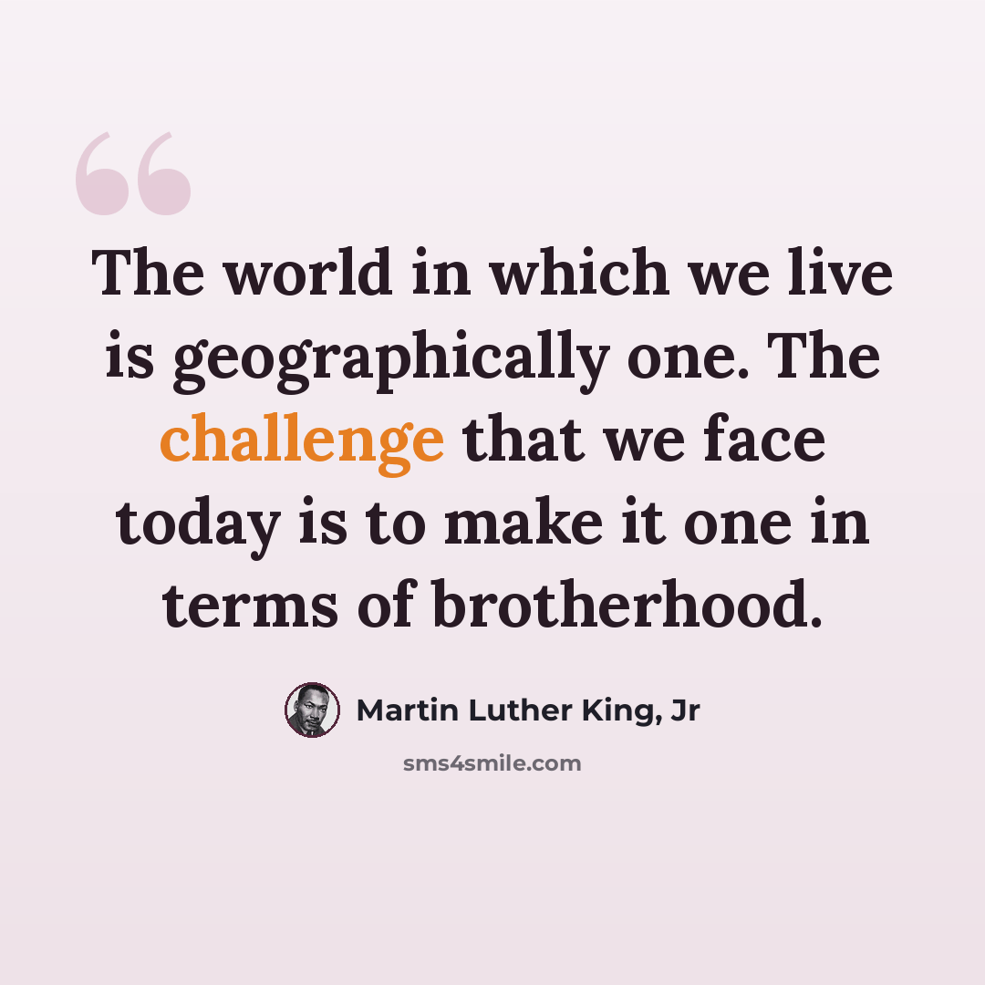 “The world in which we live is geographically one. The challenge that we face today is to make it one in terms of brotherhood.” quote by Martin Luther King, Jr