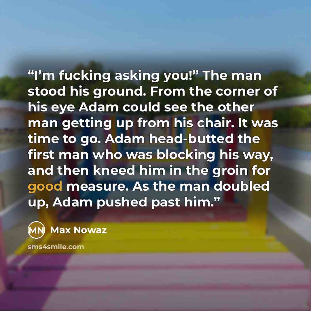 “I’m fucking asking you!” The man stood his ground. From the corner of his eye Adam could see the other man getting up from his chair. It was time to go. Adam head-butted the first man who was blocking his way, and then kneed him in the groin for good measure. As the man doubled up, Adam pushed…” quote by Max Nowaz