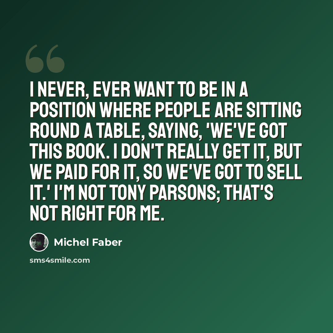 “I never, ever want to be in a position where people are sitting round a table, saying, 'We've got this book. I don't really get it, but we paid for it, so we've got to sell it.' I'm not Tony Parsons; that's not right for me.” quote by Michel Faber
