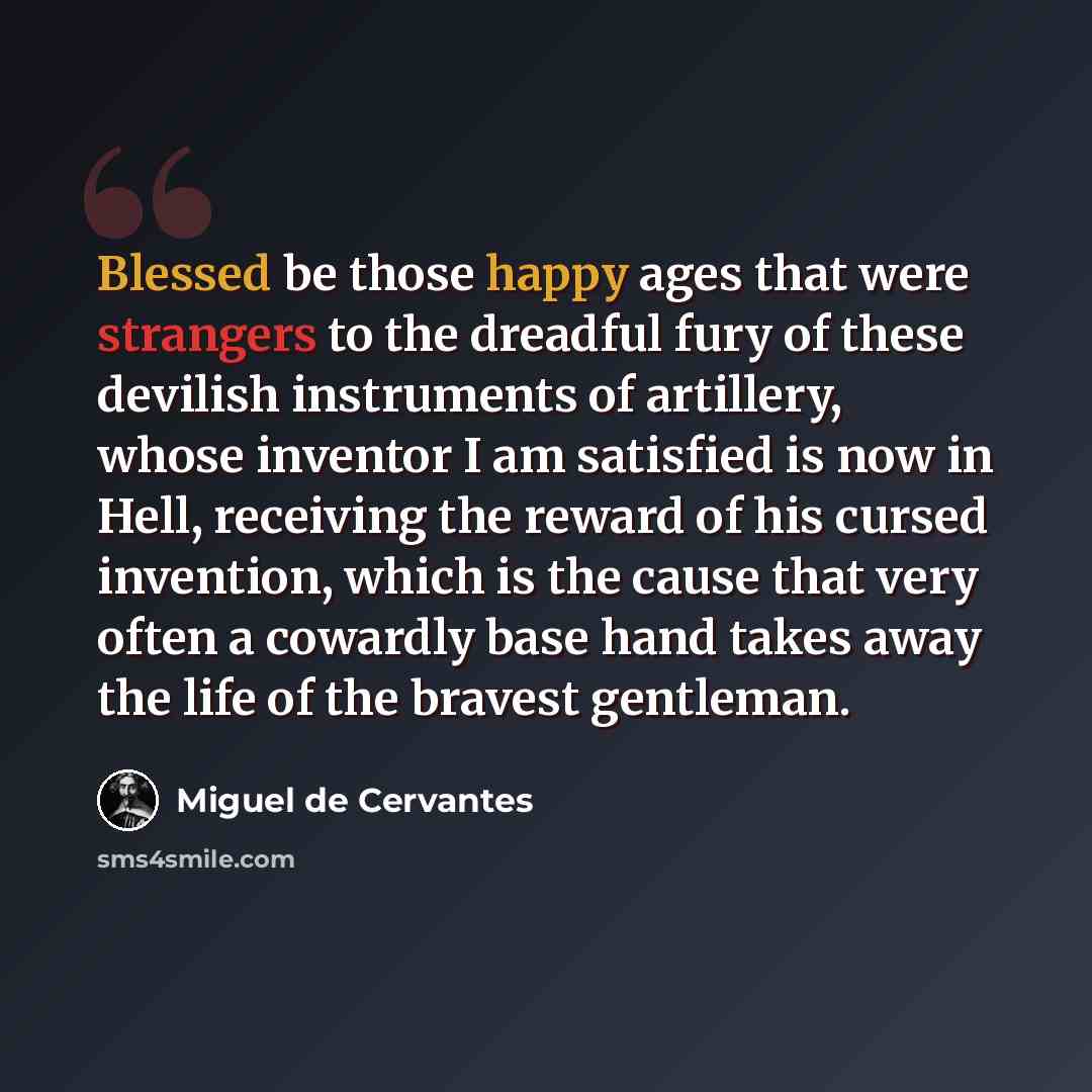 “Blessed be those happy ages that were strangers to the dreadful fury of these devilish instruments of artillery, whose inventor I am satisfied is now in Hell, receiving the reward of his cursed invention, which is the cause that very often a cowardly base hand takes away the life of the bravest…” quote by Miguel de Cervantes