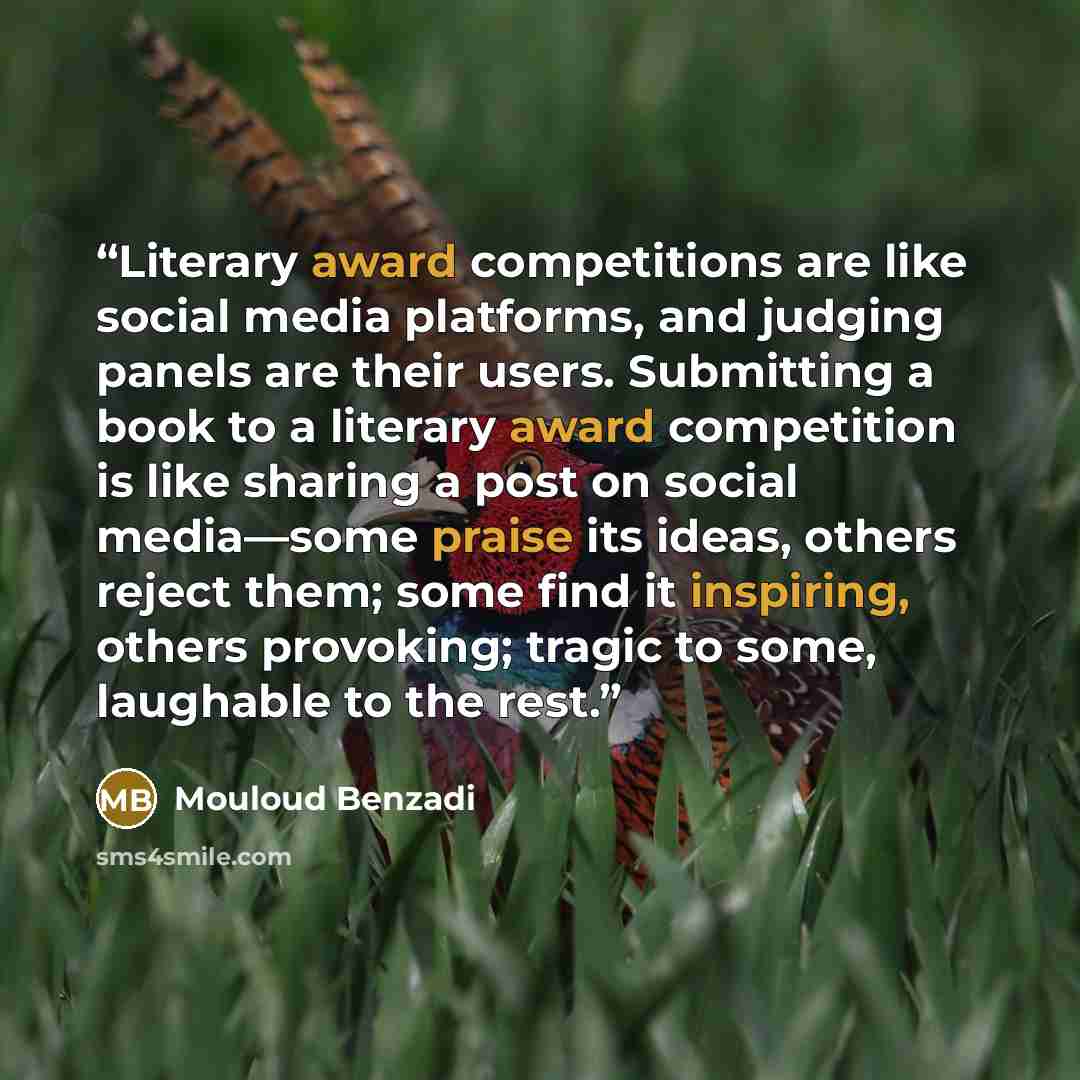 “Literary award competitions are like social media platforms, and judging panels are their users. Submitting a book to a literary award competition is like sharing a post on social media—some praise its ideas, others reject them; some find it inspiring, others provoking; tragic to some, laughable…” quote by Mouloud Benzadi