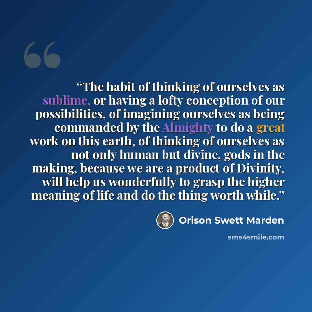 “The habit of thinking of ourselves as sublime, or having a lofty conception of our possibilities, of imagining ourselves as being commanded by the Almighty to do a great work on this earth, of thinking of ourselves as not only human but divine, gods in the making, because we are a product of…” quote by Orison Swett Marden
