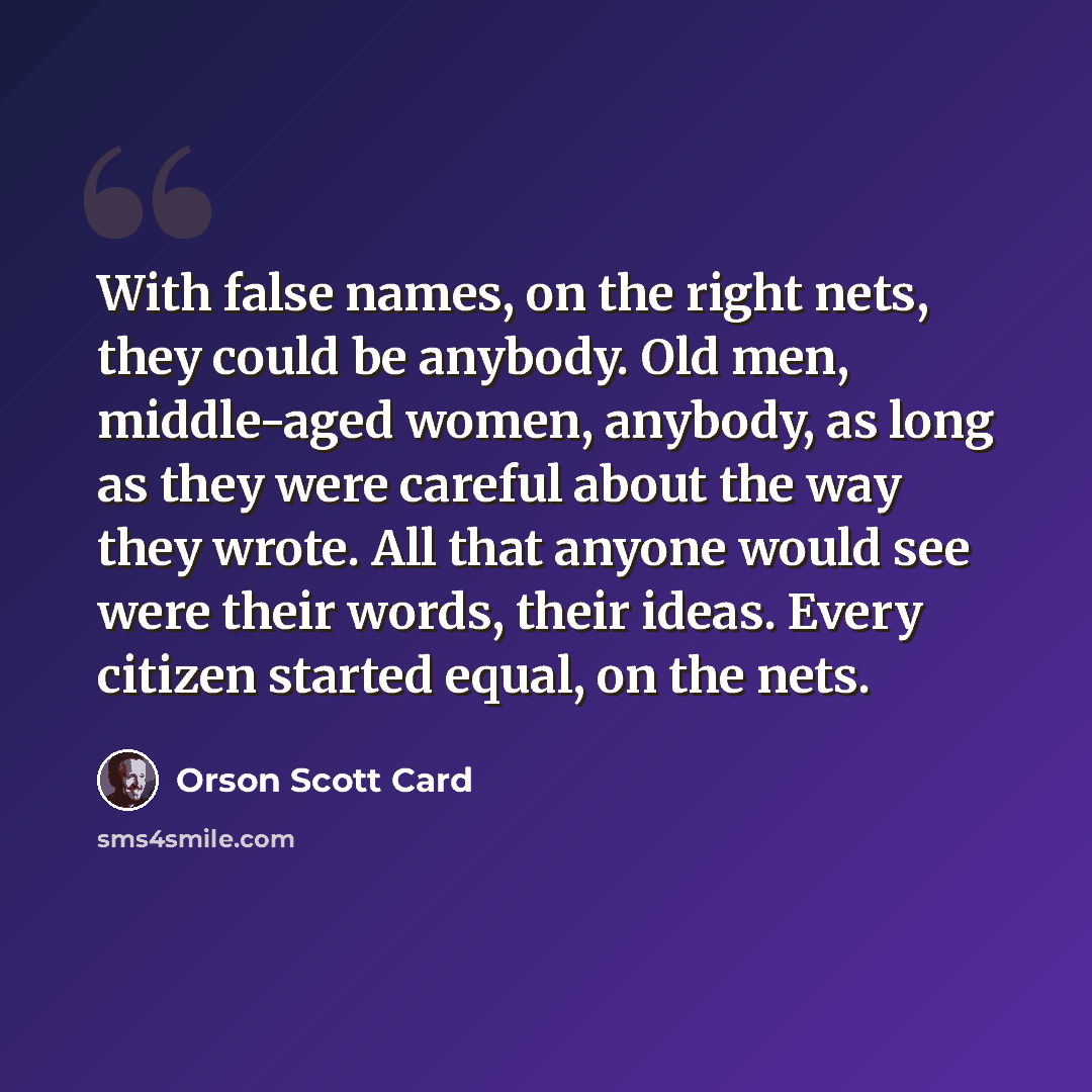 “With false names, on the right nets, they could be anybody. Old men, middle-aged women, anybody, as long as they were careful about the way they wrote. All that anyone would see were their words, their ideas. Every citizen started equal, on the nets.” quote by Orson Scott Card
