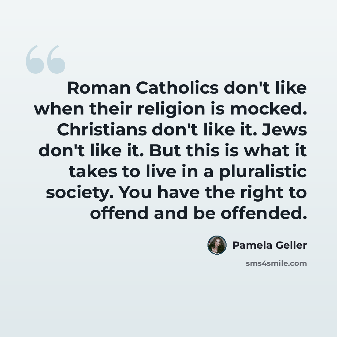 “Roman Catholics don't like when their religion is mocked. Christians don't like it. Jews don't like it. But this is what it takes to live in a pluralistic society. You have the right to offend and be offended.” quote by Pamela Geller