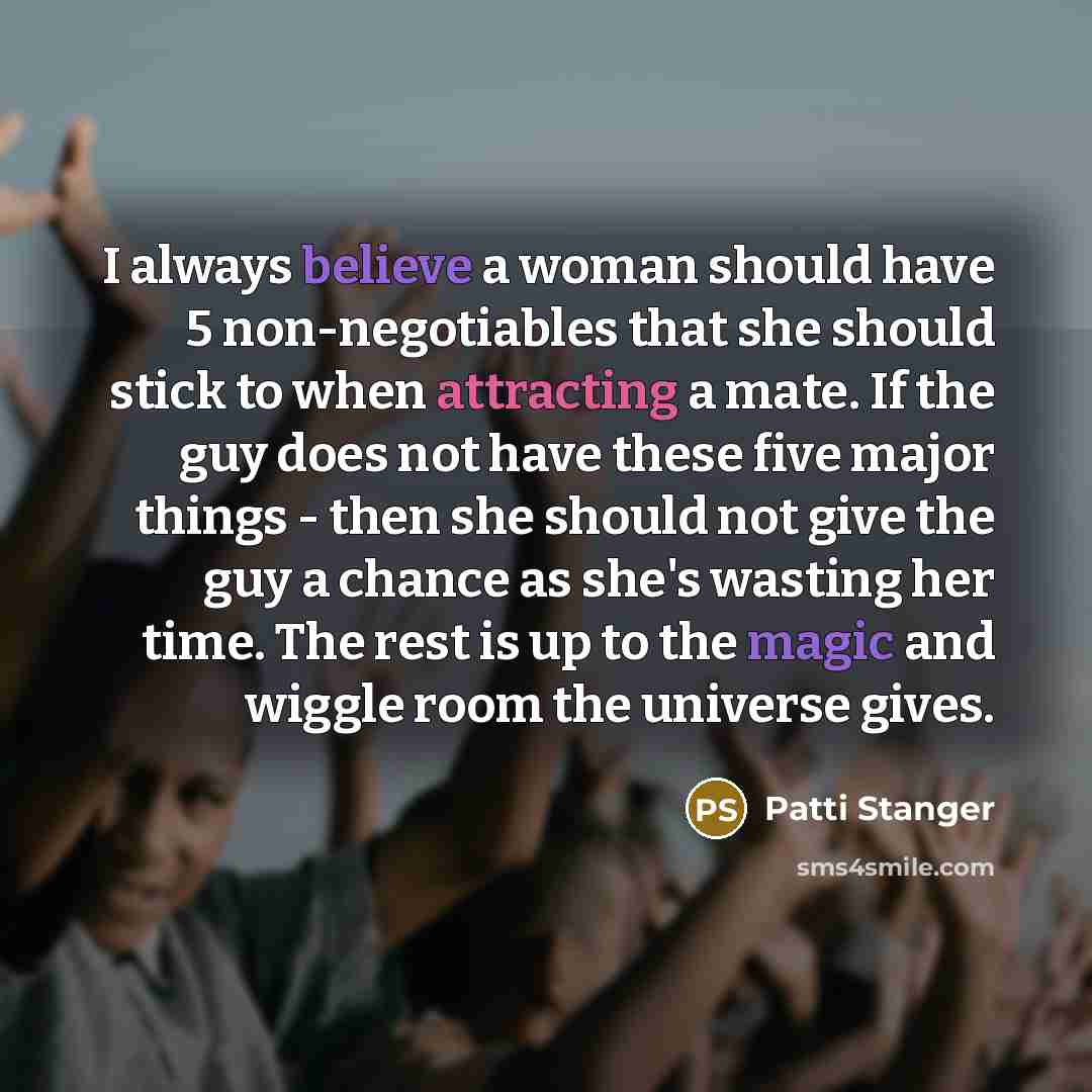 “I always believe a woman should have 5 non-negotiables that she should stick to when attracting a mate. If the guy does not have these five major things - then she should not give the guy a chance as she's wasting her time. The rest is up to the magic and wiggle room the universe gives.” quote by Patti Stanger