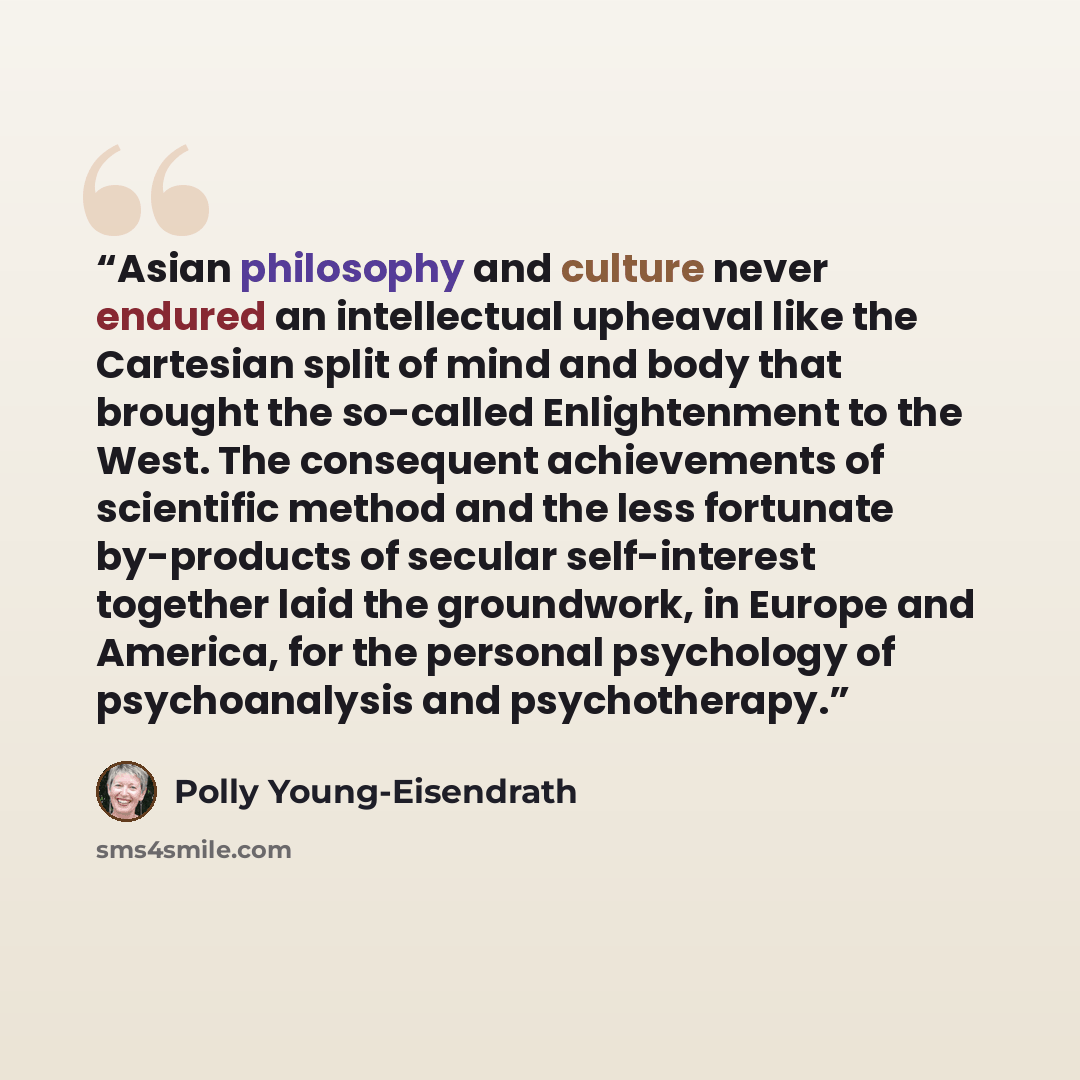 “Asian philosophy and culture never endured an intellectual upheaval like the Cartesian split of mind and body that brought the so-called Enlightenment to the West. The consequent achievements of scientific method and the less fortunate by-products of secular self-interest together laid the…” quote by Polly Young-Eisendrath
