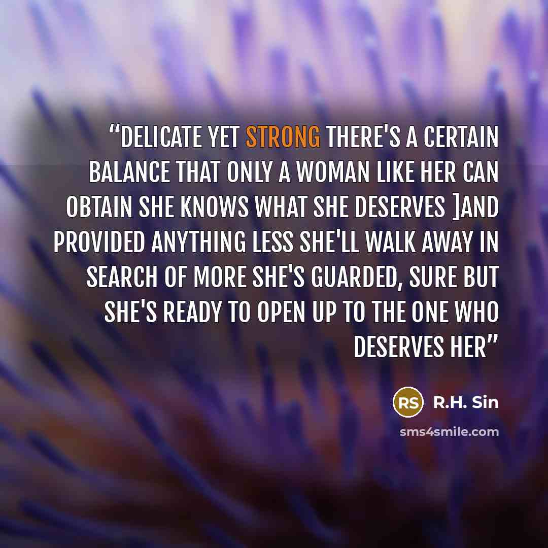 “delicate yet strong there's a certain balance that only a woman like her can obtain she knows what she deserves ]and provided anything less she'll walk away in search of more she's guarded, sure but she's ready to open up to the one who deserves her” quote by R.H. Sin