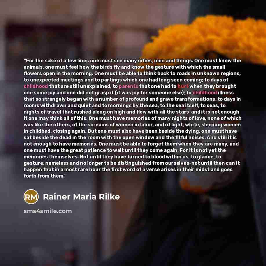 “For the sake of a few lines one must see many cities, men and things. One must know the animals, one must feel how the birds fly and know the gesture with which the small flowers open in the morning. One must be able to think back to roads in unknown regions, to unexpected meetings and to partings…” quote by Rainer Maria Rilke