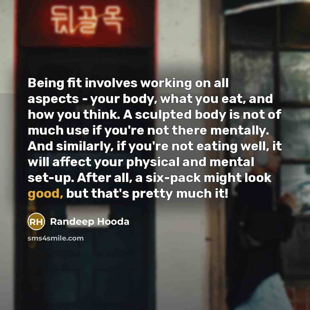 “Being fit involves working on all aspects - your body, what you eat, and how you think. A sculpted body is not of much use if you're not there mentally. And similarly, if you're not eating well, it will affect your physical and mental set-up. After all, a six-pack might look good, but that's…” quote by Randeep Hooda