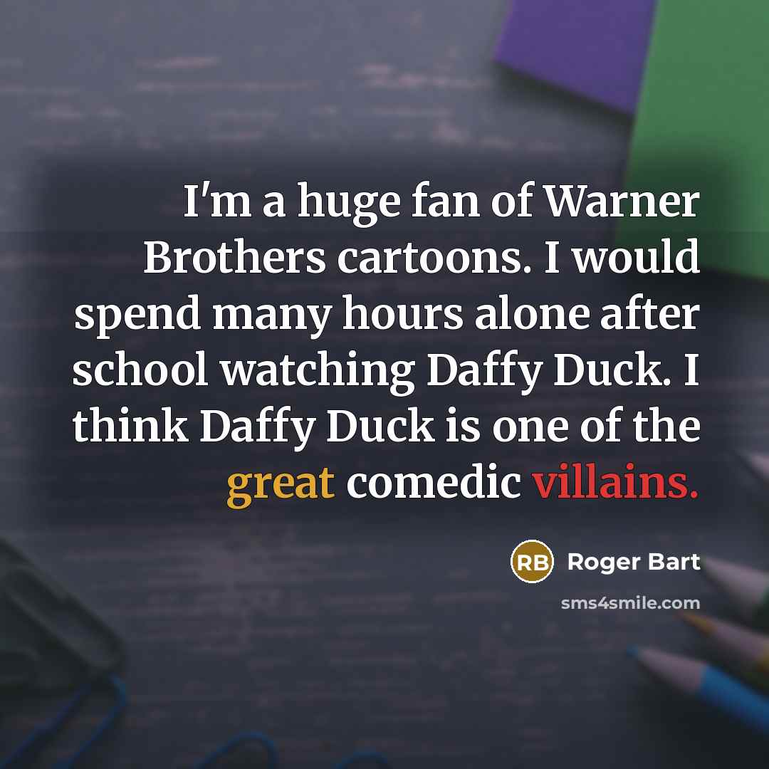 “I'm a huge fan of Warner Brothers cartoons. I would spend many hours alone after school watching Daffy Duck. I think Daffy Duck is one of the great comedic villains.” quote by Roger Bart
