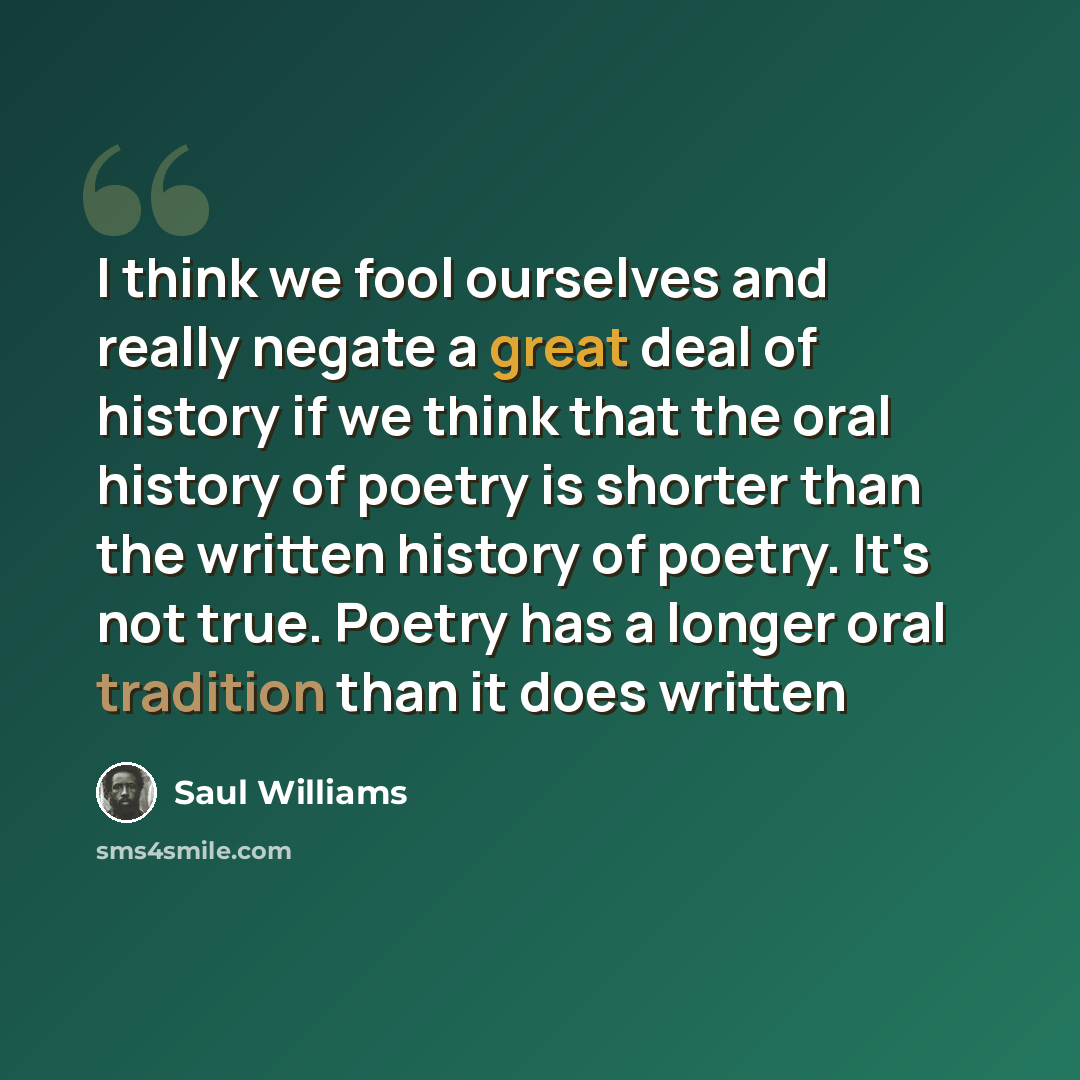 “I think we fool ourselves and really negate a great deal of history if we think that the oral history of poetry is shorter than the written history of poetry. It's not true. Poetry has a longer oral tradition than it does written” quote by Saul Williams