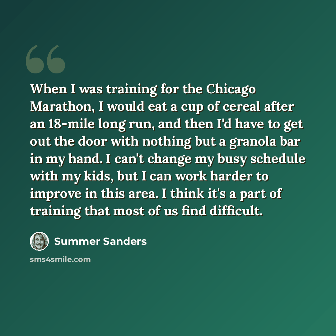 “When I was training for the Chicago Marathon, I would eat a cup of cereal after an 18-mile long run, and then I'd have to get out the door with nothing but a granola bar in my hand. I can't change my busy schedule with my kids, but I can work harder to improve in this area. I think it's a part of…” quote by Summer Sanders