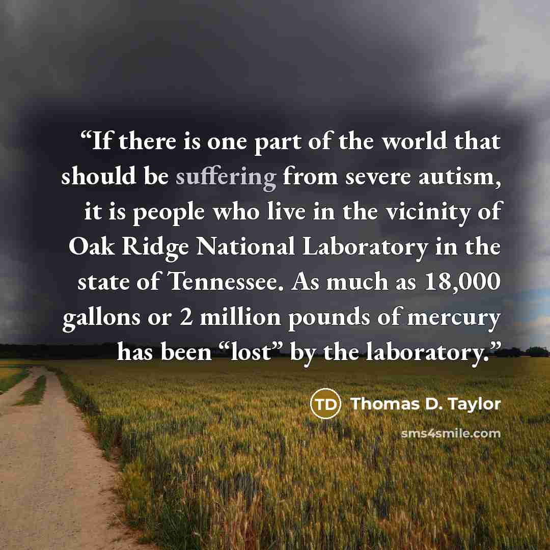 “If there is one part of the world that should be suffering from severe autism, it is people who live in the vicinity of Oak Ridge National Laboratory in the state of Tennessee. As much as 18,000 gallons or 2 million pounds of mercury has been “lost” by the laboratory.” quote by Thomas D. Taylor