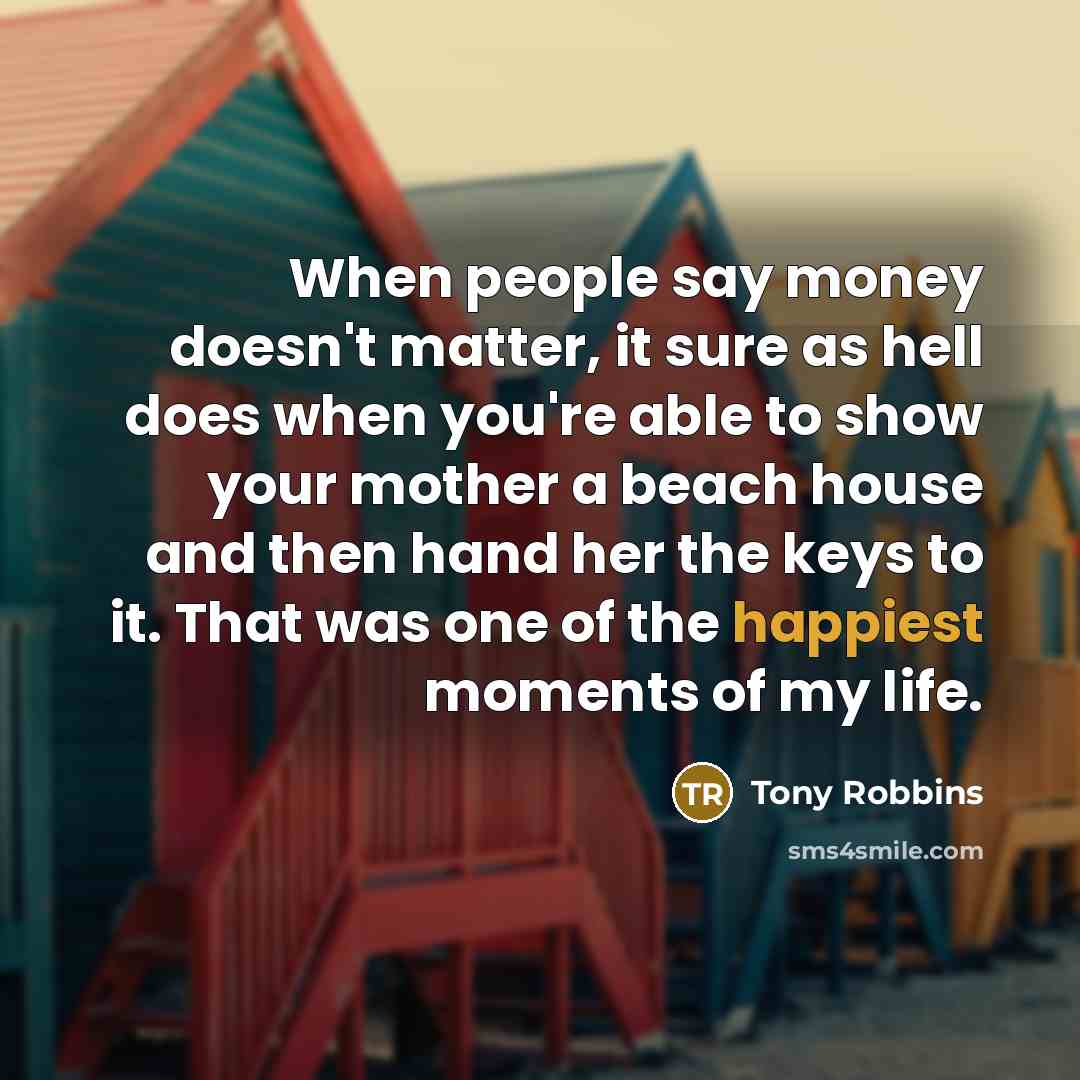 “When people say money doesn't matter, it sure as hell does when you're able to show your mother a beach house and then hand her the keys to it. That was one of the happiest moments of my life.” quote by Tony Robbins