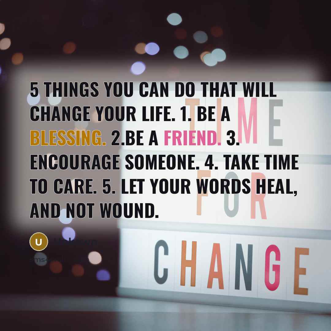 “5 things you can do that will change your life. 1. Be a blessing. 2.Be a Friend. 3. Encourage someone. 4. Take time to care. 5. Let your words heal, and not wound.” quote by Unkown