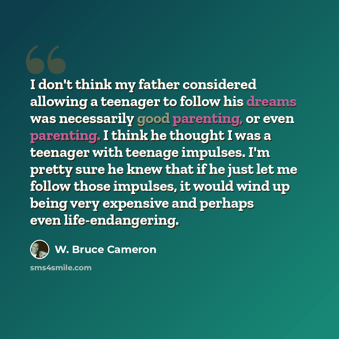 “I don't think my father considered allowing a teenager to follow his dreams was necessarily good parenting, or even parenting. I think he thought I was a teenager with teenage impulses. I'm pretty sure he knew that if he just let me follow those impulses, it would wind up being very expensive and…” quote by W. Bruce Cameron
