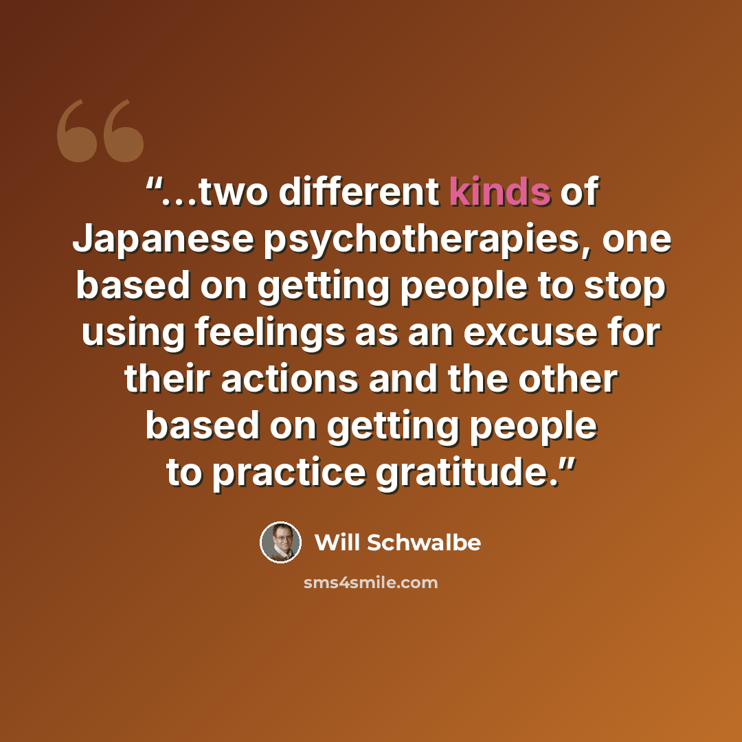 “...two different kinds of Japanese psychotherapies, one based on getting people to stop using feelings as an excuse for their actions and the other based on getting people to practice gratitude.” quote by Will Schwalbe