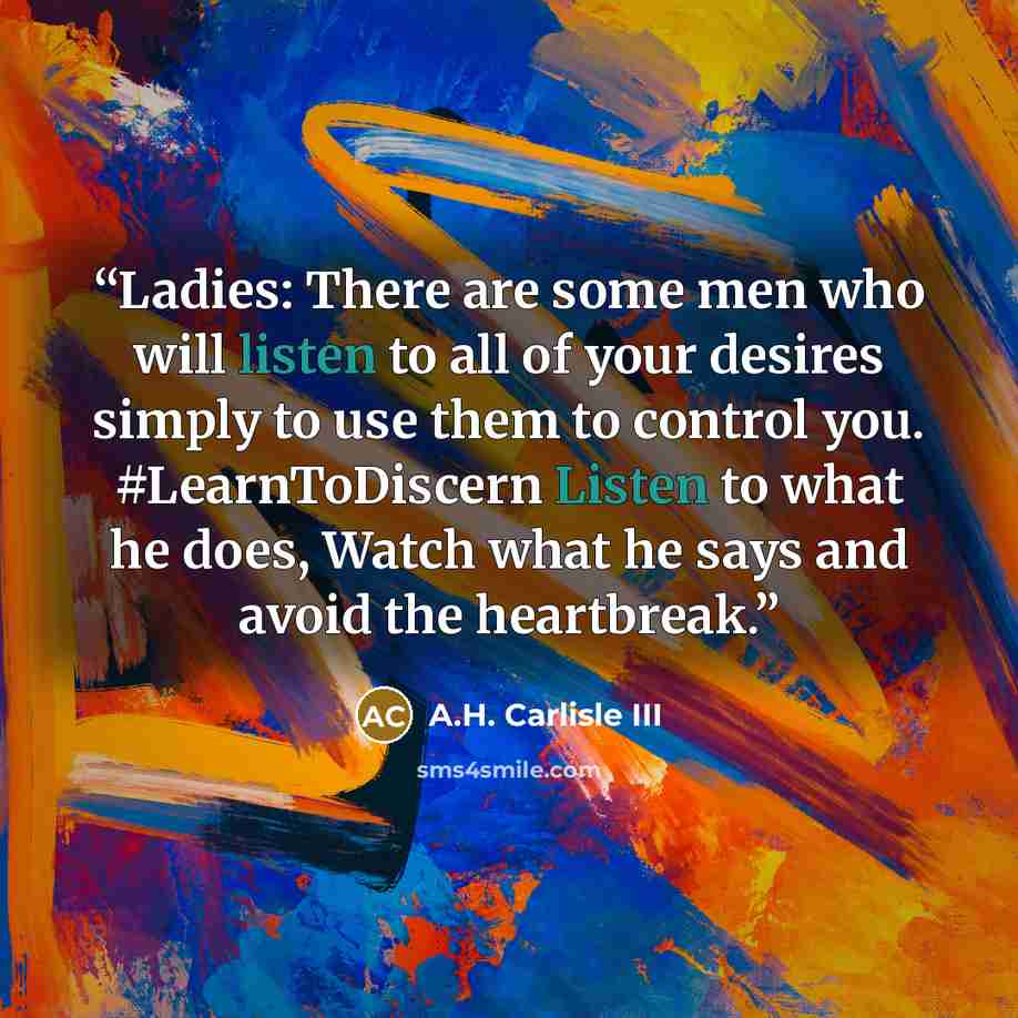 “Ladies: There are some men who will listen to all of your desires simply to use them to control you. #LearnToDiscern Listen to what he does, Watch what he says and avoid the heartbreak.” quote by A.H. Carlisle III