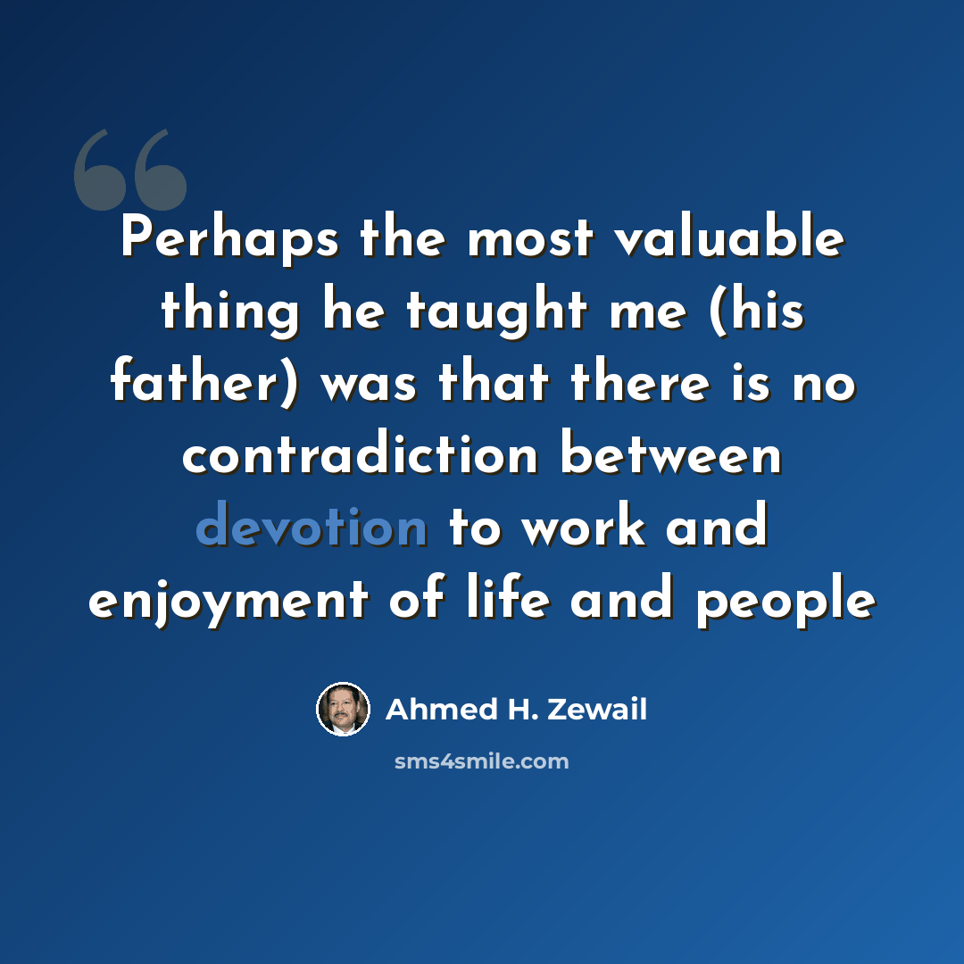 “Perhaps the most valuable thing he taught me (his father) was that there is no contradiction between devotion to work and enjoyment of life and people” quote by Ahmed H. Zewail