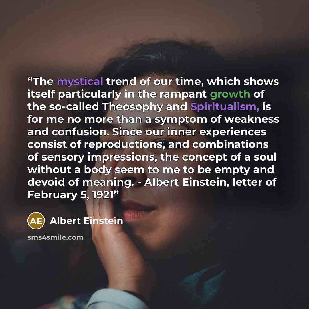 “The mystical trend of our time, which shows itself particularly in the rampant growth of the so-called Theosophy and Spiritualism, is for me no more than a symptom of weakness and confusion. Since our inner experiences consist of reproductions, and combinations of sensory impressions, the concept…” quote by Albert Einstein