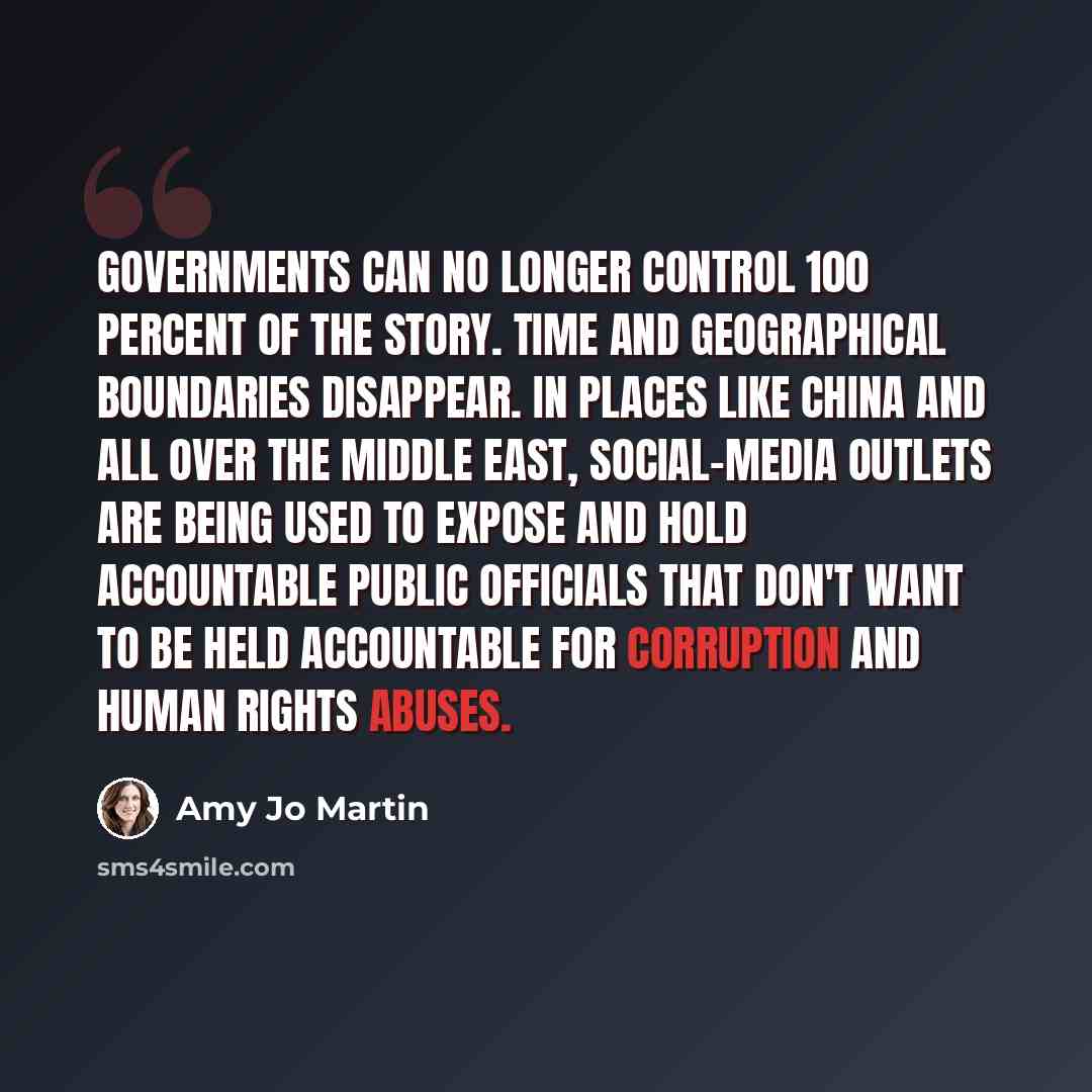 “Governments can no longer control 100 percent of the story. Time and geographical boundaries disappear. In places like China and all over the Middle East, social-media outlets are being used to expose and hold accountable public officials that don't want to be held accountable for corruption and…” quote by Amy Jo Martin