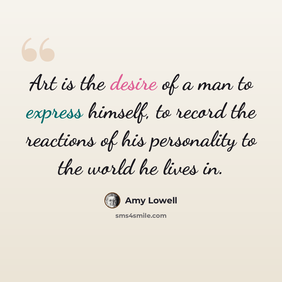 “Art is the desire of a man to express himself, to record the reactions of his personality to the world he lives in.” quote by Amy Lowell