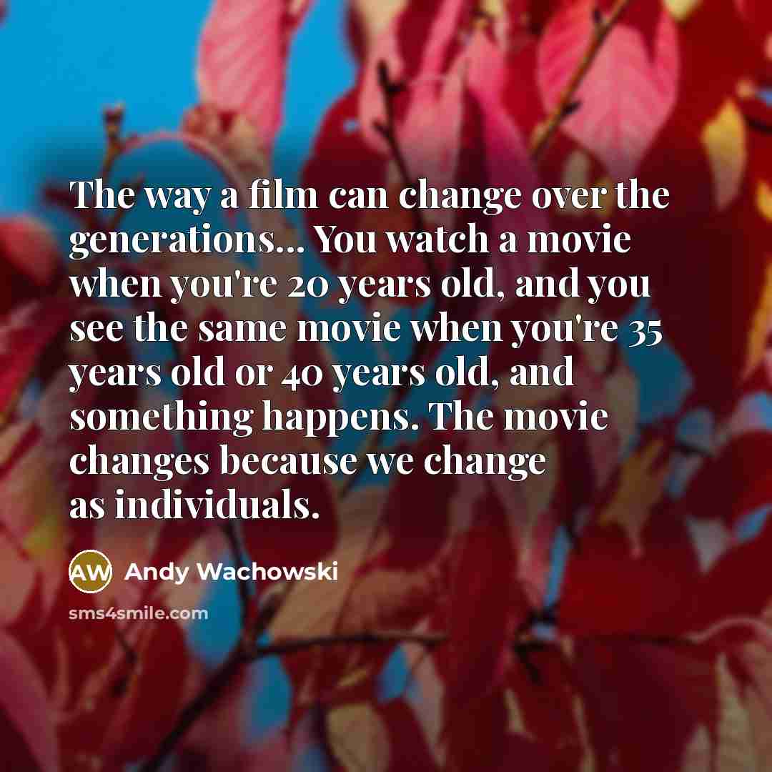 “The way a film can change over the generations... You watch a movie when you're 20 years old, and you see the same movie when you're 35 years old or 40 years old, and something happens. The movie changes because we change as individuals.” quote by Andy Wachowski