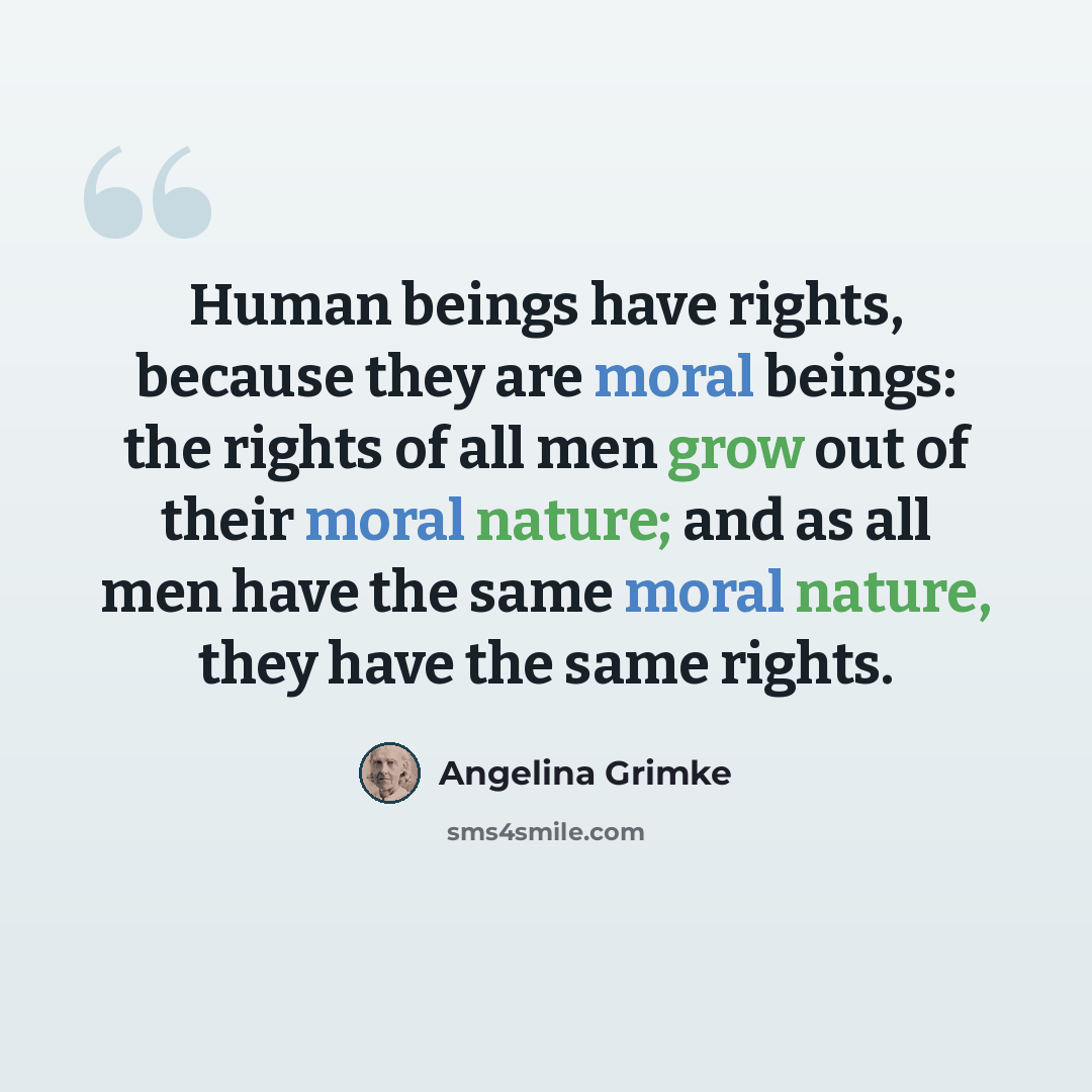 “Human beings have rights, because they are moral beings: the rights of all men grow out of their moral nature; and as all men have the same moral nature, they have the same rights.” quote by Angelina Grimke