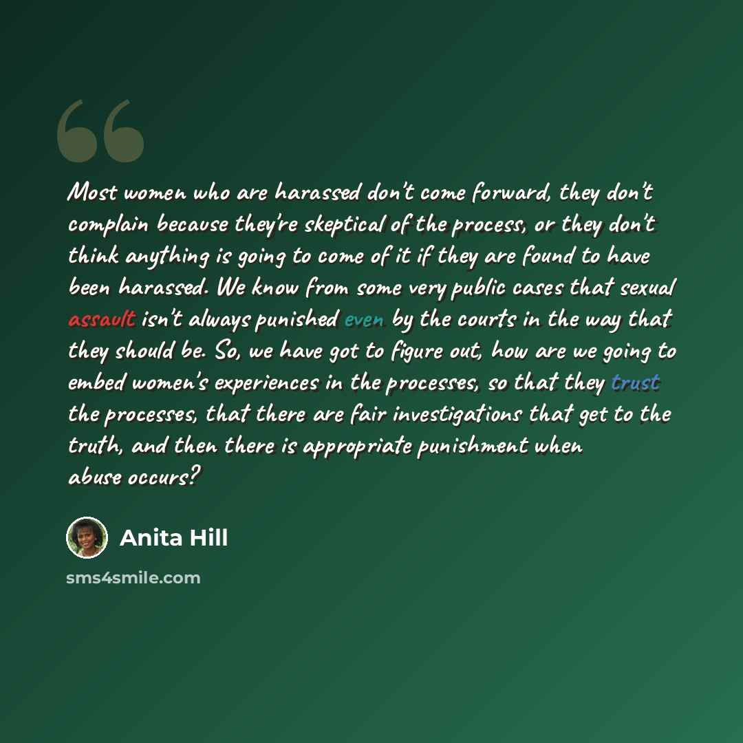 “Most women who are harassed don't come forward, they don't complain because they're skeptical of the process, or they don't think anything is going to come of it if they are found to have been harassed. We know from some very public cases that sexual assault isn't always punished even by the…” quote by Anita Hill