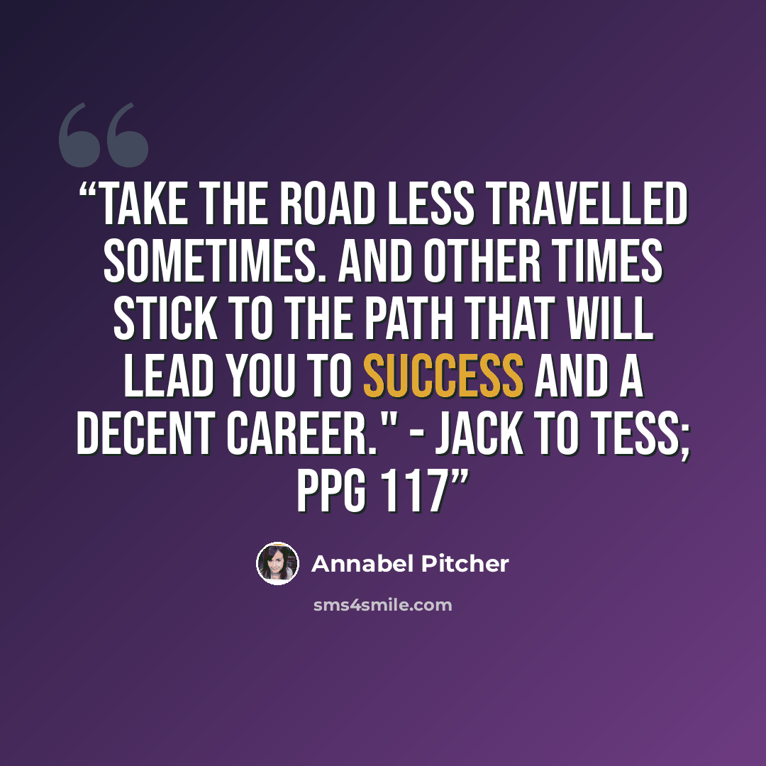 “Take the road less travelled sometimes. And other times stick to the path that will lead you to success and a decent career." - Jack to Tess; ppg 117” quote by Annabel Pitcher
