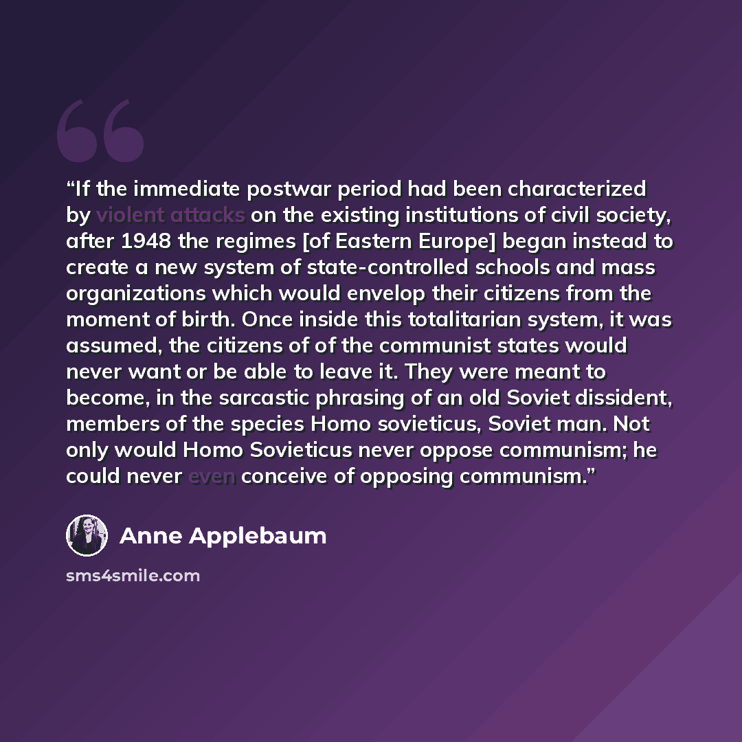 “If the immediate postwar period had been characterized by violent attacks on the existing institutions of civil society, after 1948 the regimes [of Eastern Europe] began instead to create a new system of state-controlled schools and mass organizations which would envelop their citizens from the…” quote by Anne Applebaum