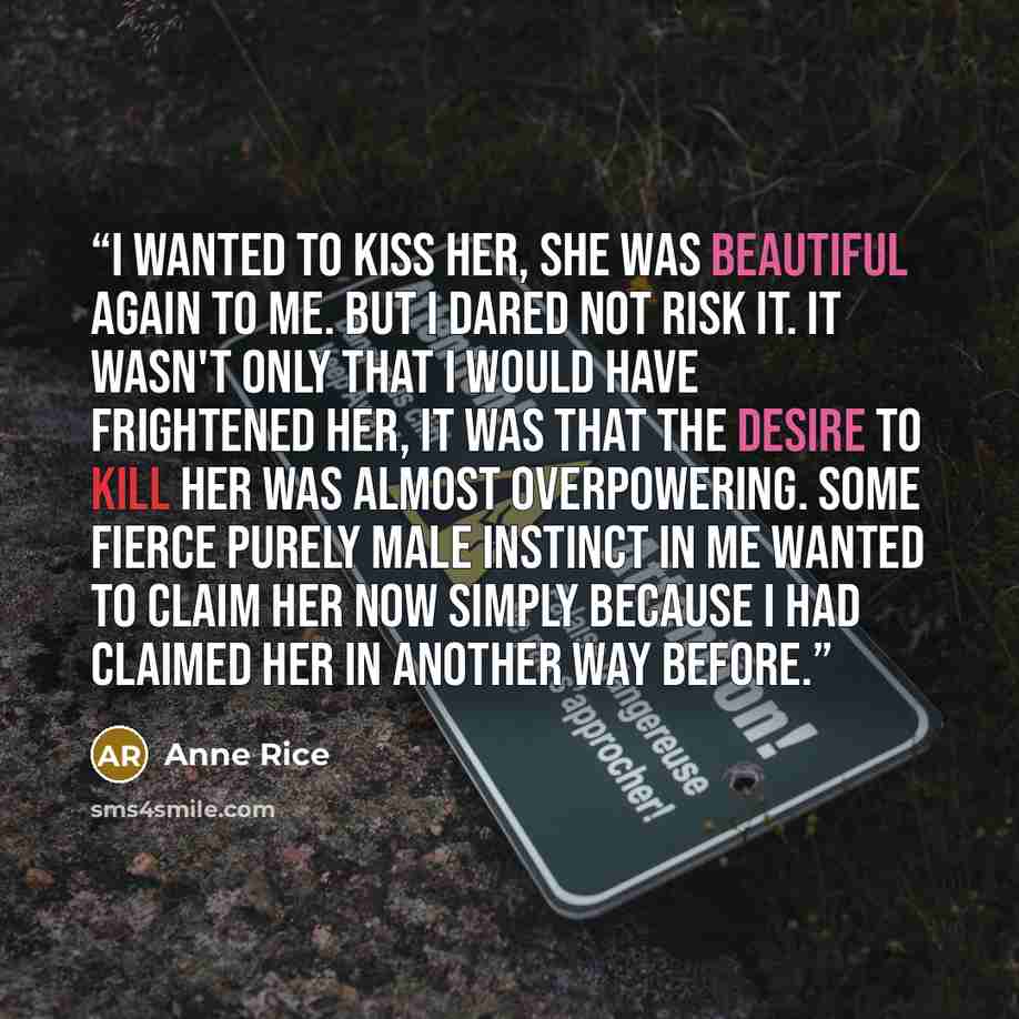 “I wanted to kiss her, she was beautiful again to me. But I dared not risk it. It wasn't only that I would have frightened her, it was that the desire to kill her was almost overpowering. Some fierce purely male instinct in me wanted to claim her now simply because I had claimed her in another way…” quote by Anne Rice