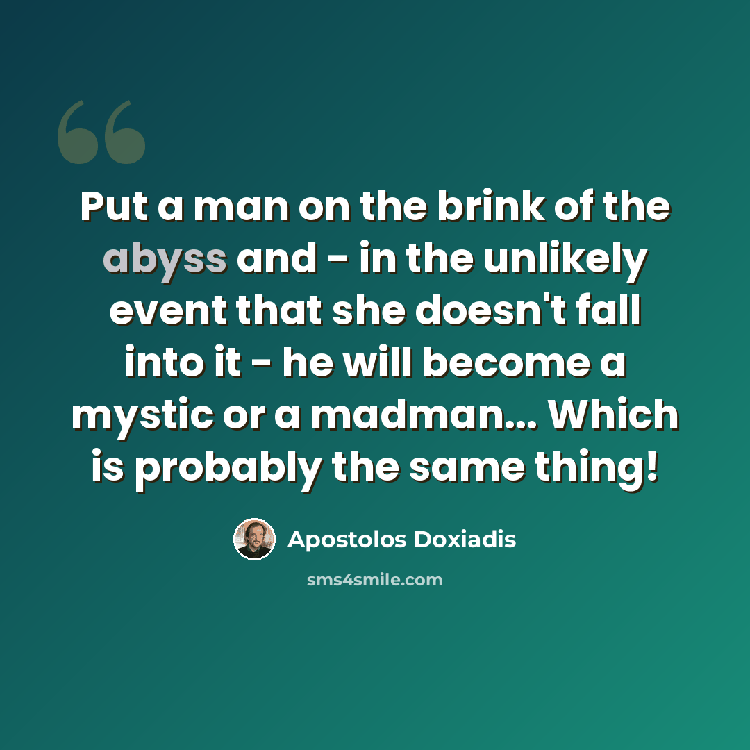 “Put a man on the brink of the abyss and - in the unlikely event that she doesn't fall into it - he will become a mystic or a madman... Which is probably the same thing!” quote by Apostolos Doxiadis