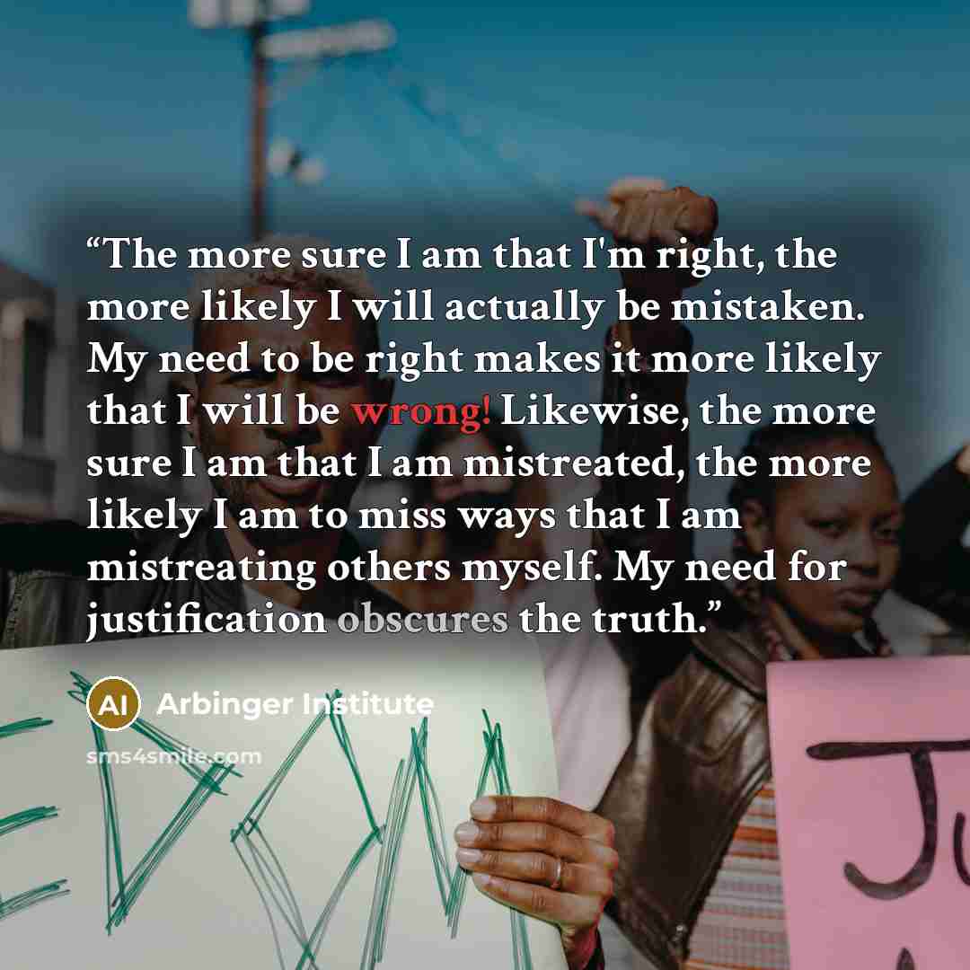 “The more sure I am that I'm right, the more likely I will actually be mistaken. My need to be right makes it more likely that I will be wrong! Likewise, the more sure I am that I am mistreated, the more likely I am to miss ways that I am mistreating others myself. My need for justification…” quote by Arbinger Institute