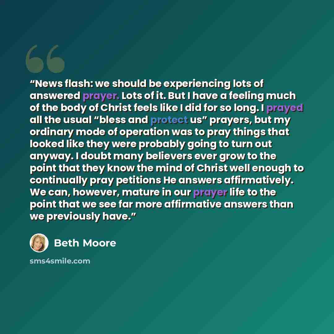 “News flash: we should be experiencing lots of answered prayer. Lots of it. But I have a feeling much of the body of Christ feels like I did for so long. I prayed all the usual “bless and protect us” prayers, but my ordinary mode of operation was to pray things that looked like they were probably…” quote by Beth Moore