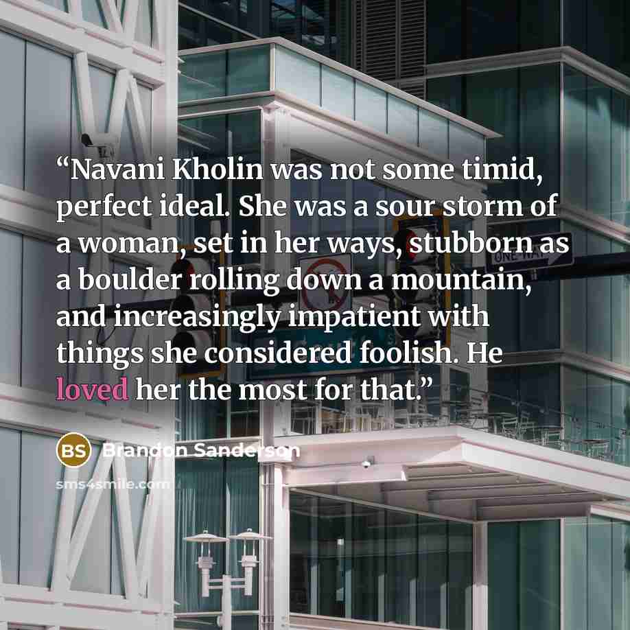 “Navani Kholin was not some timid, perfect ideal. She was a sour storm of a woman, set in her ways, stubborn as a boulder rolling down a mountain, and increasingly impatient with things she considered foolish. He loved her the most for that.” quote by Brandon Sanderson