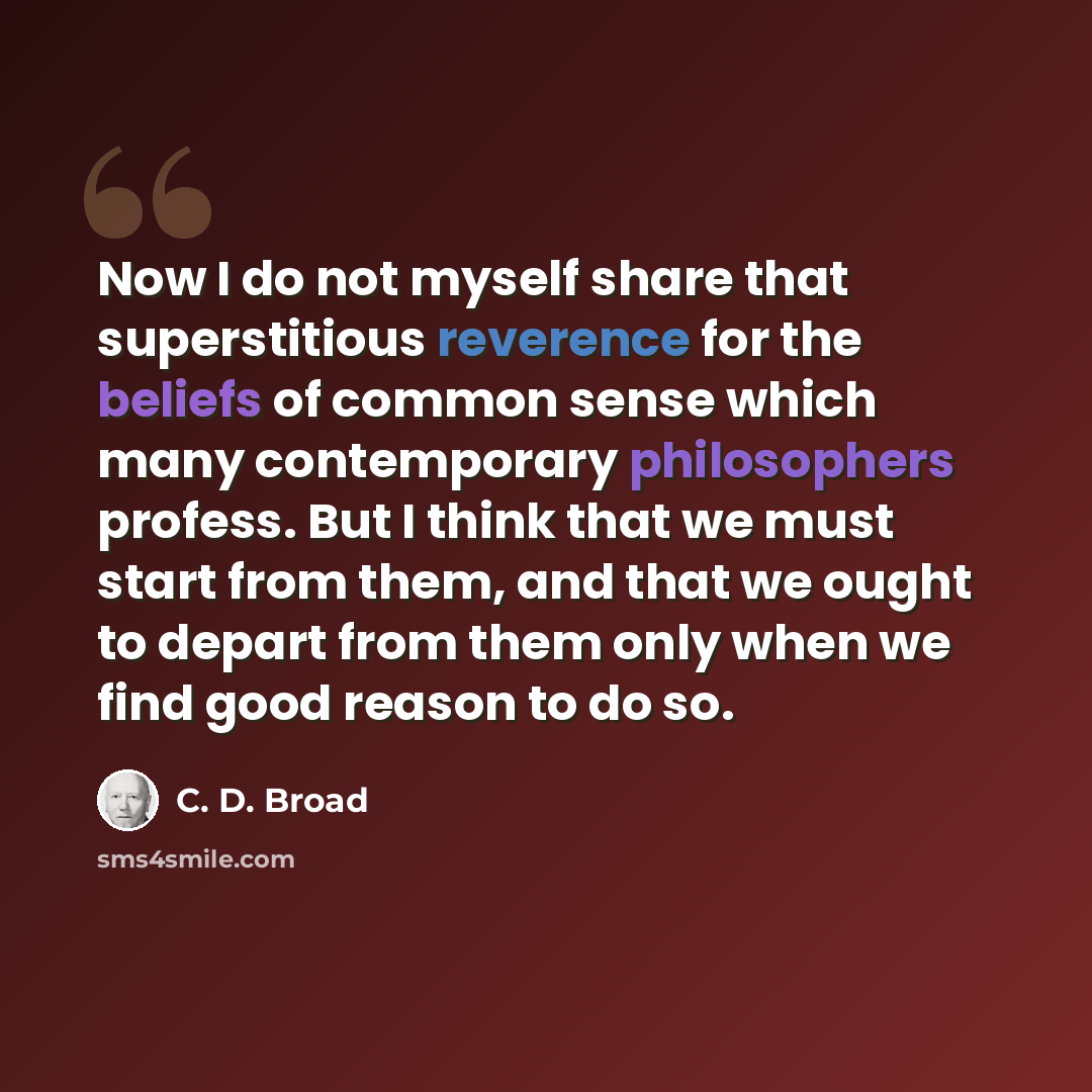 “Now I do not myself share that superstitious reverence for the beliefs of common sense which many contemporary philosophers profess. But I think that we must start from them, and that we ought to depart from them only when we find good reason to do so.” quote by C. D. Broad