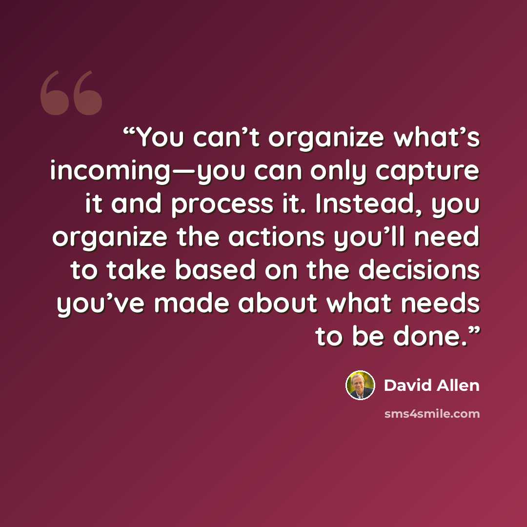 “You can’t organize what’s incoming—you can only capture it and process it. Instead, you organize the actions you’ll need to take based on the decisions you’ve made about what needs to be done.” quote by David Allen