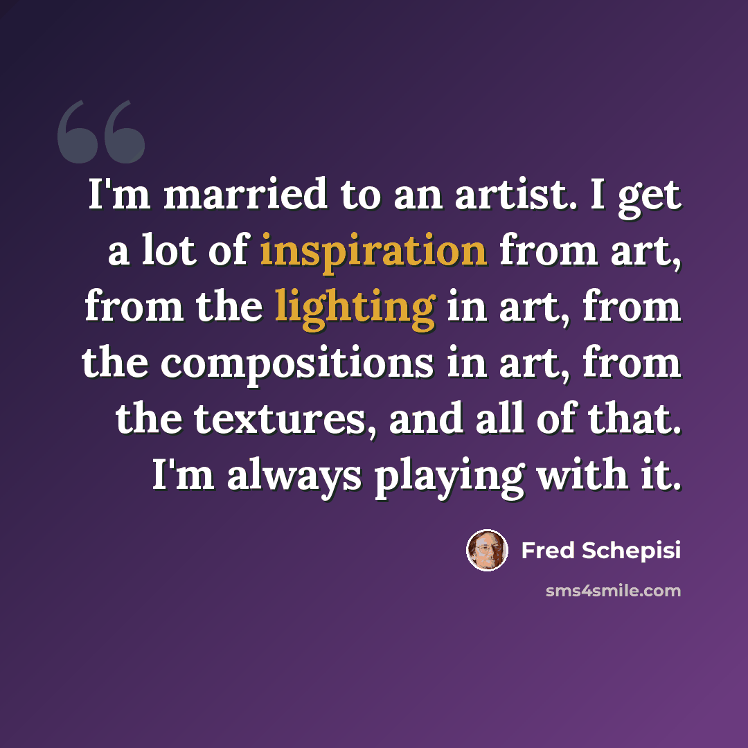 “I'm married to an artist. I get a lot of inspiration from art, from the lighting in art, from the compositions in art, from the textures, and all of that. I'm always playing with it.” quote by Fred Schepisi