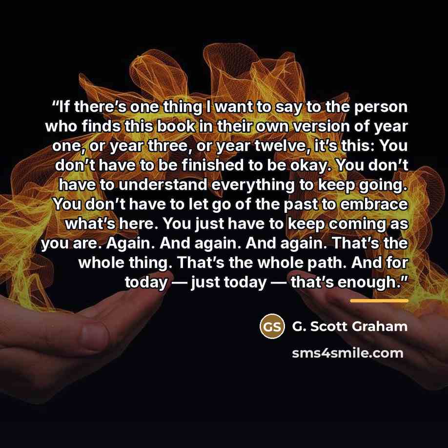 “If there’s one thing I want to say to the person who finds this book in their own version of year one, or year three, or year twelve, it’s this: You don’t have to be finished to be okay. You don’t have to understand everything to keep going. You don’t have to let go of the past to embrace what’s…” quote by G. Scott Graham
