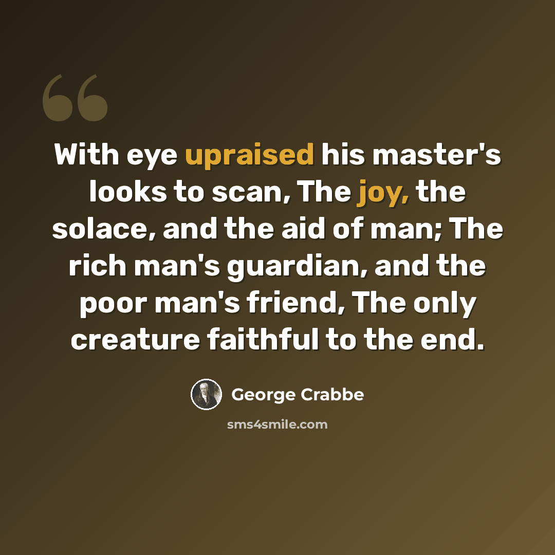 “With eye upraised his master's looks to scan, The joy, the solace, and the aid of man; The rich man's guardian, and the poor man's friend, The only creature faithful to the end.” quote by George Crabbe
