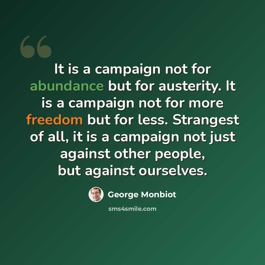 “It is a campaign not for abundance but for austerity. It is a campaign not for more freedom but for less. Strangest of all, it is a campaign not just against other people, but against ourselves.” quote by George Monbiot