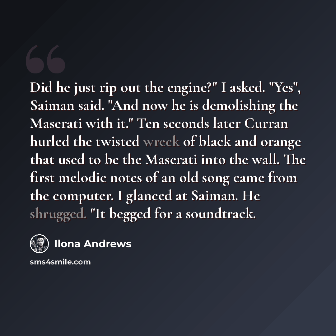 “Did he just rip out the engine?" I asked. "Yes", Saiman said. "And now he is demolishing the Maserati with it." Ten seconds later Curran hurled the twisted wreck of black and orange that used to be the Maserati into the wall. The first melodic notes of an old song came from the computer. I glanced…” quote by Ilona Andrews