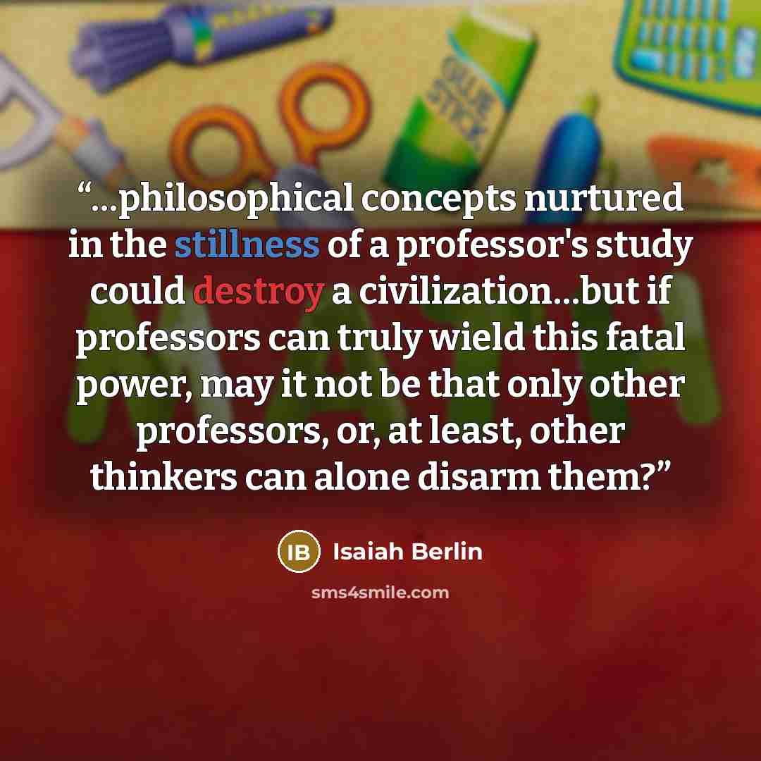 “…philosophical concepts nurtured in the stillness of a professor's study could destroy a civilization…but if professors can truly wield this fatal power, may it not be that only other professors, or, at least, other thinkers can alone disarm them?” quote by Isaiah Berlin