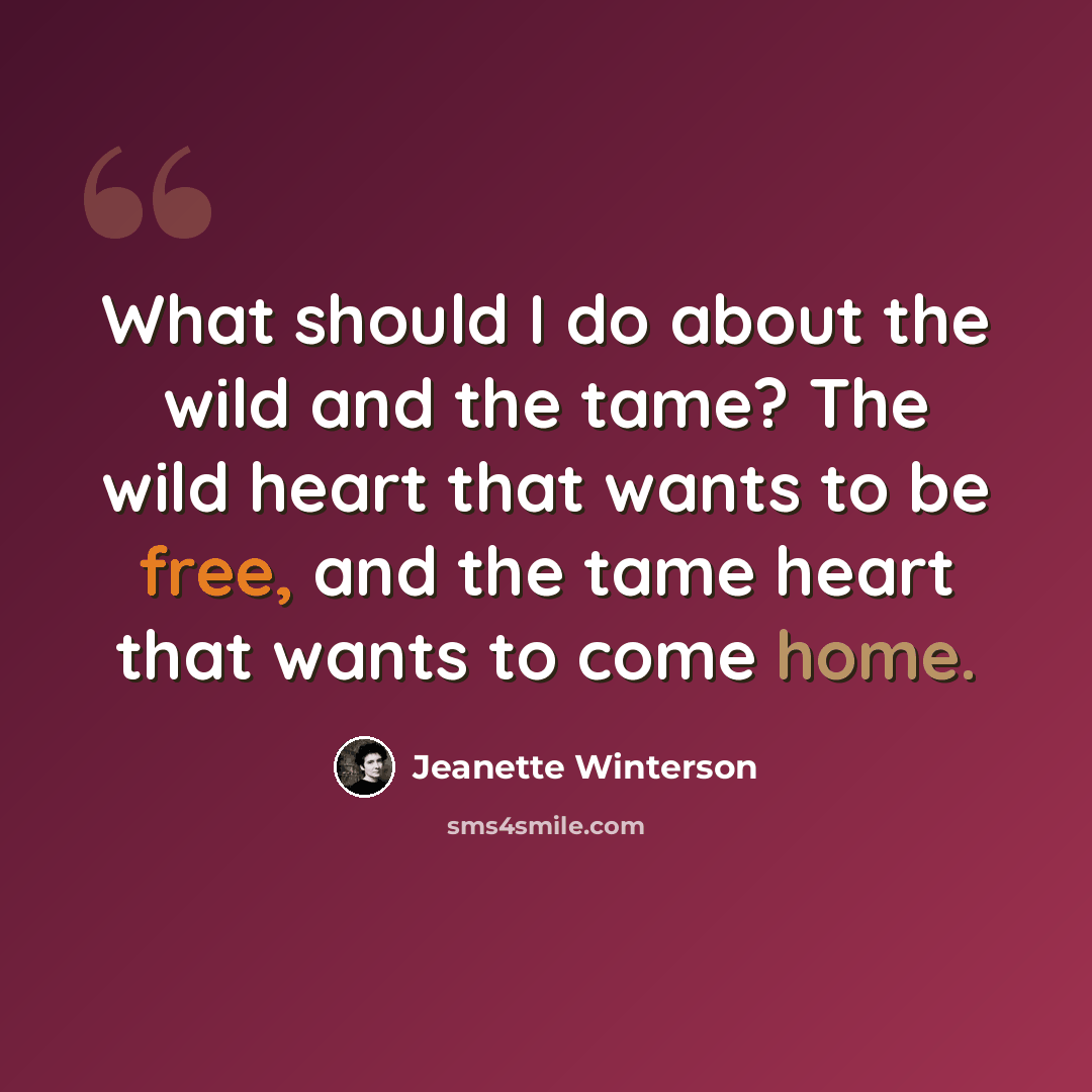 “What should I do about the wild and the tame? The wild heart that wants to be free, and the tame heart that wants to come home.” quote by Jeanette Winterson