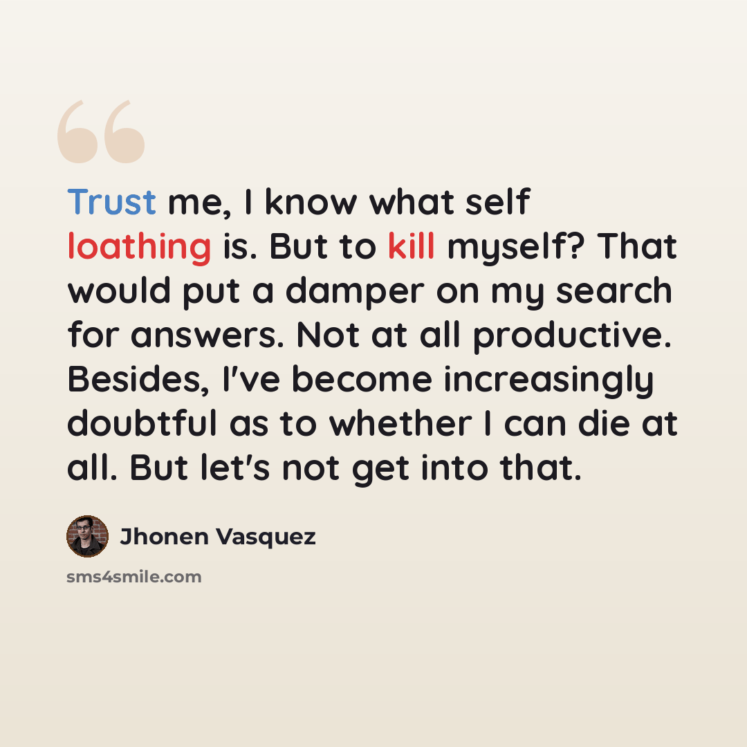 “Trust me, I know what self loathing is. But to kill myself? That would put a damper on my search for answers. Not at all productive. Besides, I've become increasingly doubtful as to whether I can die at all. But let's not get into that.” quote by Jhonen Vasquez