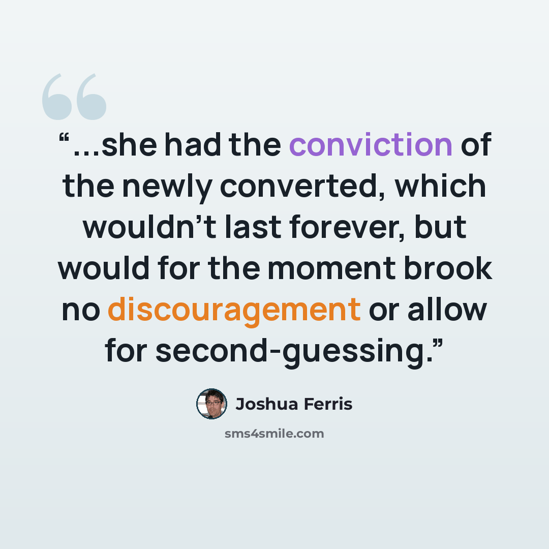 “...she had the conviction of the newly converted, which wouldn't last forever, but would for the moment brook no discouragement or allow for second-guessing.” quote by Joshua Ferris