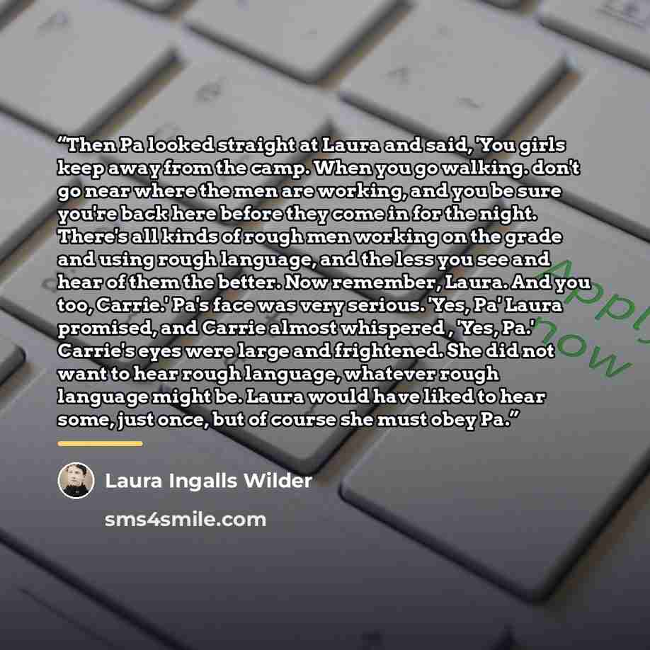 “Then Pa looked straight at Laura and said, 'You girls keep away from the camp. When you go walking. don't go near where the men are working, and you be sure you're back here before they come in for the night. There's all kinds of rough men working on the grade and using rough language, and the…” quote by Laura Ingalls Wilder