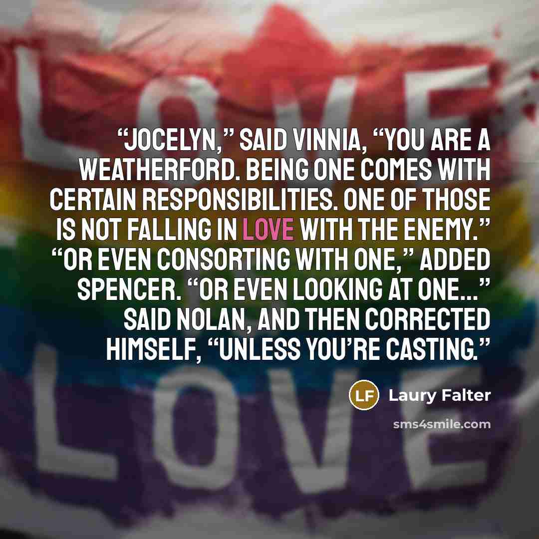 “Jocelyn,” said Vinnia, “you are a Weatherford. Being one comes with certain responsibilities. One of those is not falling in love with the enemy.” “Or even consorting with one,” added Spencer. “Or even looking at one…” said Nolan, and then corrected himself, “Unless you’re casting.” quote by Laury Falter