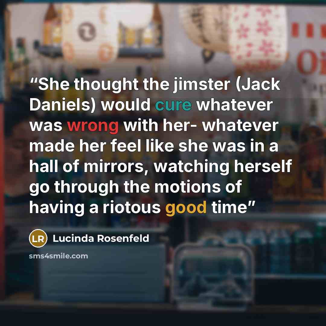 “She thought the jimster (Jack Daniels) would cure whatever was wrong with her- whatever made her feel like she was in a hall of mirrors, watching herself go through the motions of having a riotous good time” quote by Lucinda Rosenfeld
